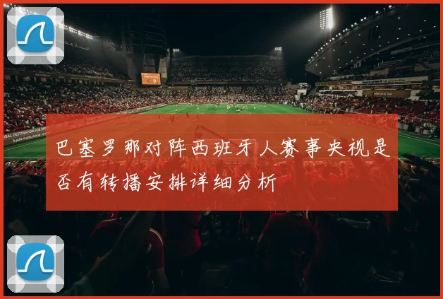 巴塞罗那对阵西班牙人赛事央视是否有转播安排详细分析
