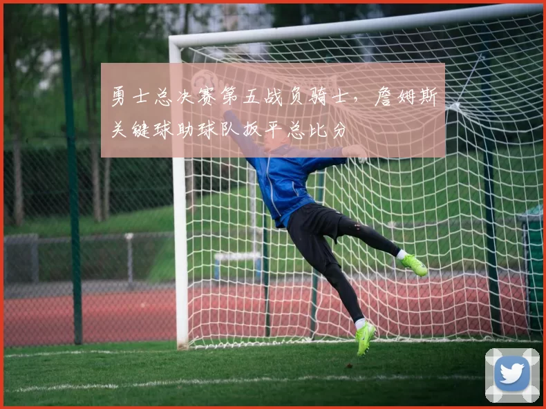 勇士总决赛第五战负骑士,詹姆斯关键球助球队扳平总比分