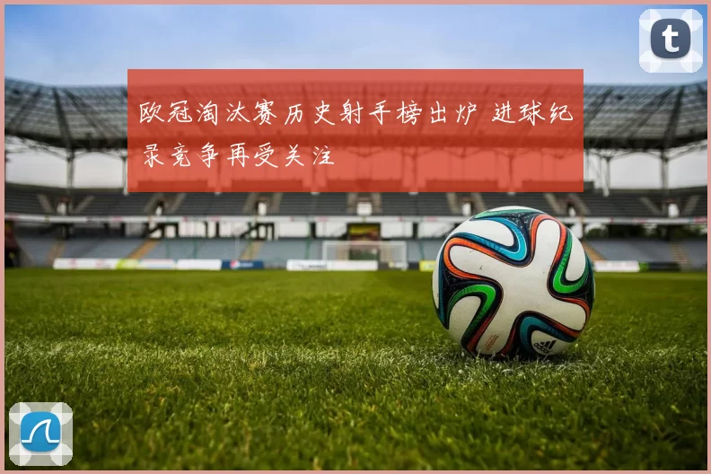 欧冠淘汰赛历史射手榜出炉 进球纪录竞争再受关注