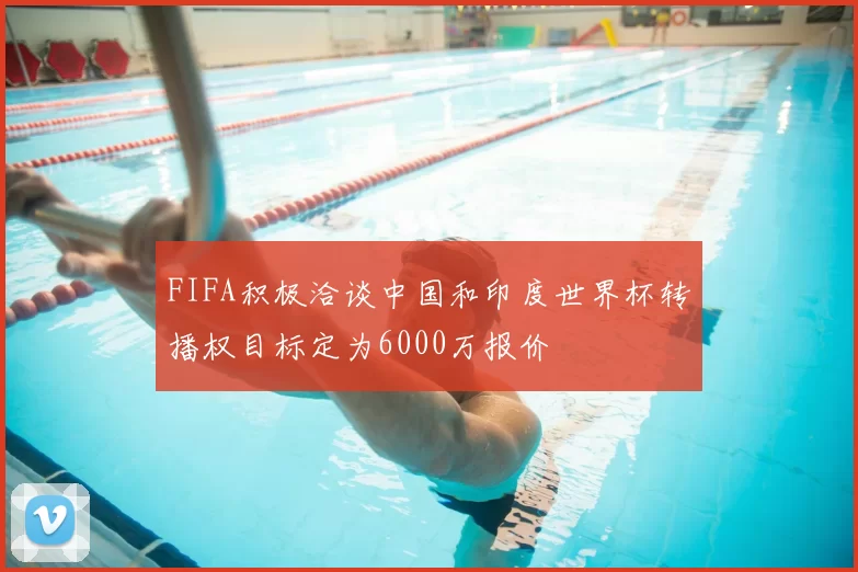 FIFA积极洽谈中国和印度世界杯转播权目标定为6000万报价