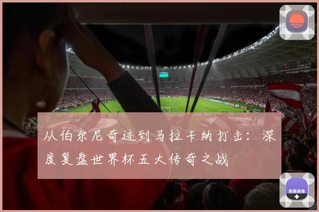 从伯尔尼奇迹到马拉卡纳打击:深度复盘世界杯五大传奇之战