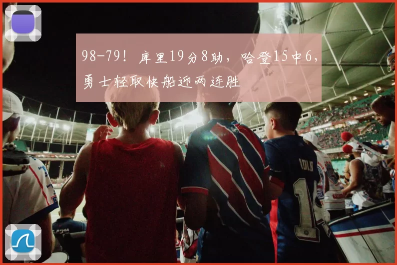 98-79!库里19分8助,哈登15中6,勇士轻取快船迎两连胜