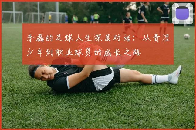 李磊的足球人生深度对话:从青涩少年到职业球员的成长之路