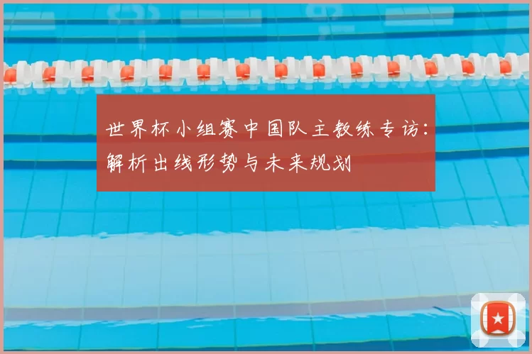 世界杯小组赛中国队主教练专访:解析出线形势与未来规划