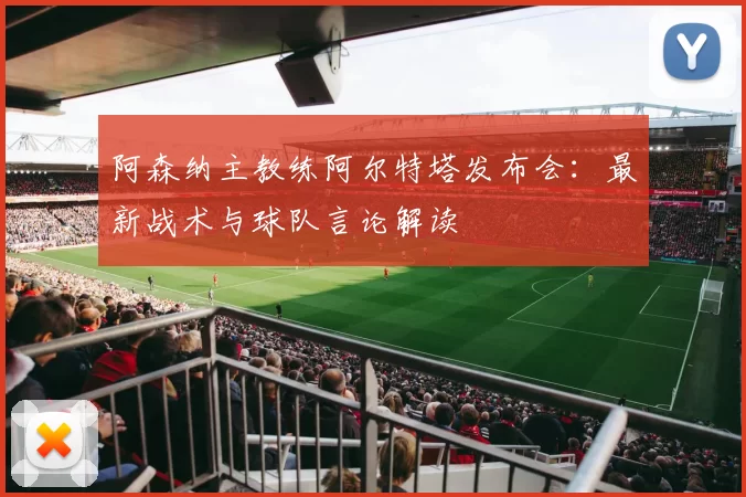阿森纳主教练阿尔特塔发布会：最新战术与球队言论解读