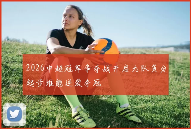 2026中超冠军争夺战开启九队负分起步谁能逆袭夺冠