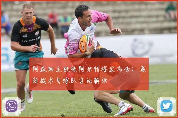 阿森纳主教练阿尔特塔发布会：最新战术与球队言论解读
