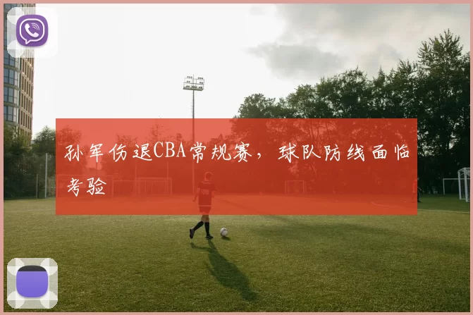 孙军伤退CBA常规赛,球队防线面临考验
