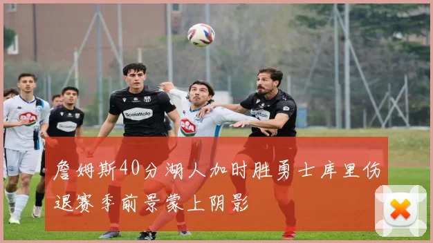 詹姆斯40分湖人加时胜勇士库里伤退赛季前景蒙上阴影
