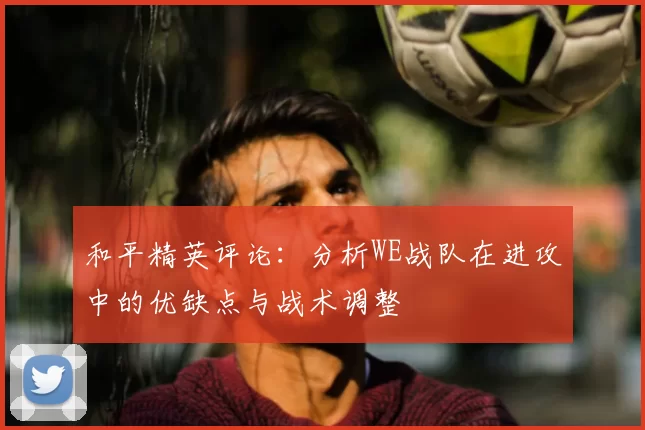 和平精英评论:分析WE战队在进攻中的优缺点与战术调整