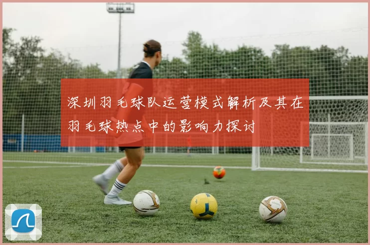 深圳羽毛球队运营模式解析及其在羽毛球热点中的影响力探讨