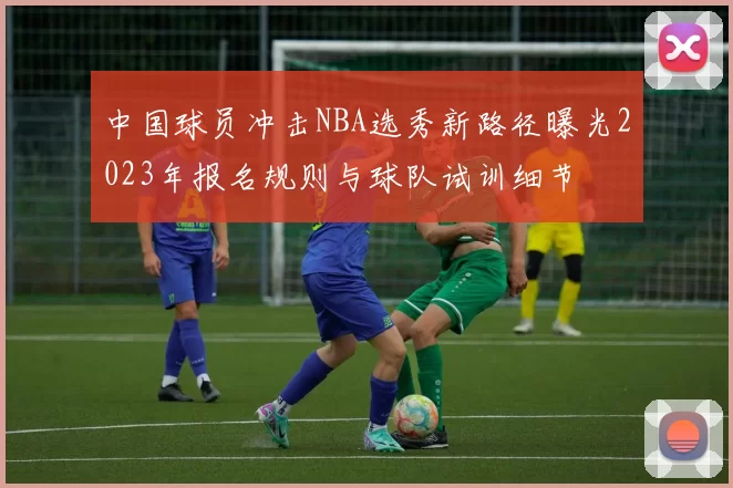 中国球员冲击NBA选秀新路径曝光2023年报名规则与球队试训细节
