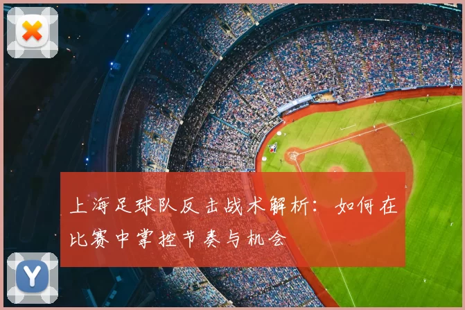 上海足球队反击战术解析：如何在比赛中掌控节奏与机会
