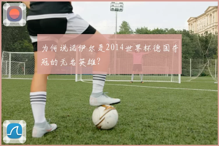 为何说诺伊尔是2014世界杯德国夺冠的无名英雄？