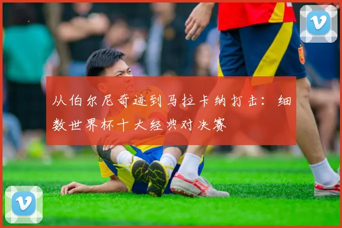 从伯尔尼奇迹到马拉卡纳打击：细数世界杯十大经典对决赛