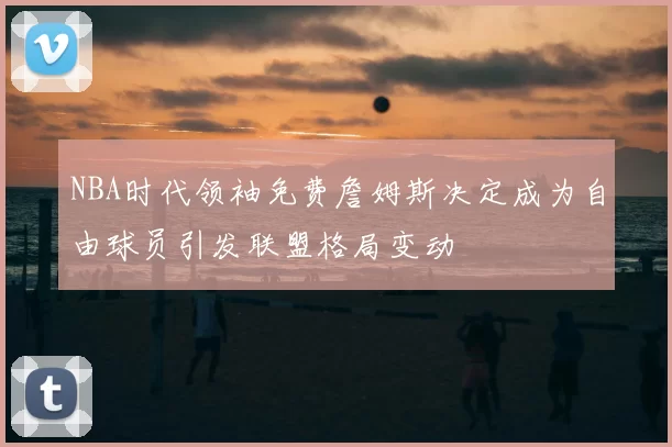 NBA时代领袖免费詹姆斯决定成为自由球员引发联盟格局变动