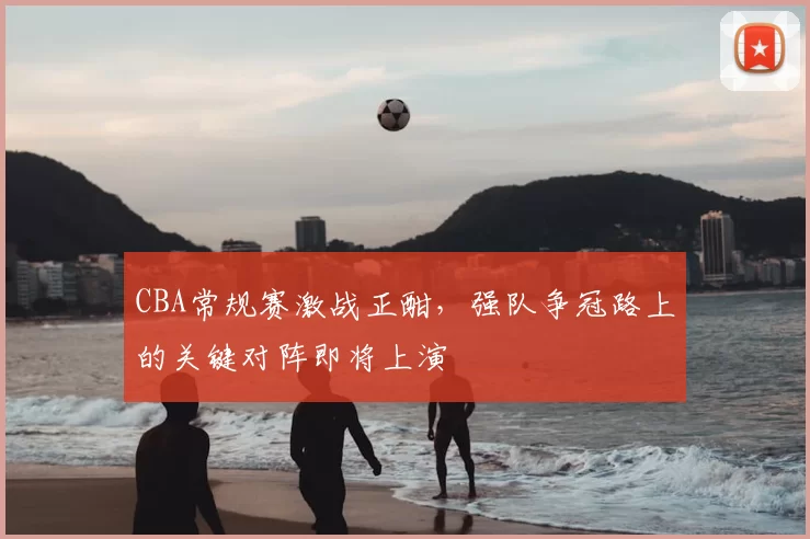 CBA常规赛激战正酣，强队争冠路上的关键对阵即将上演