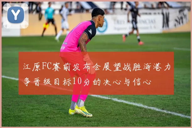 江原FC赛前发布会展望战胜海港力争晋级目标10分的决心与信心