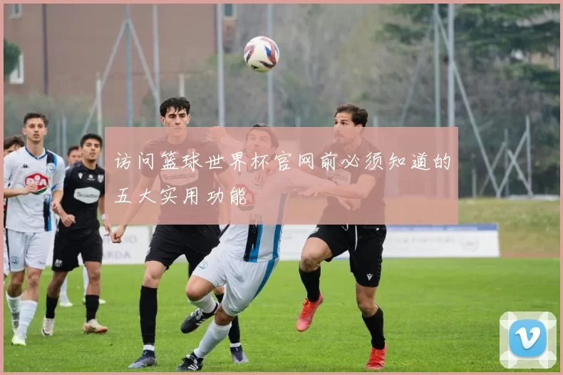 访问篮球世界杯官网前必须知道的五大实用功能