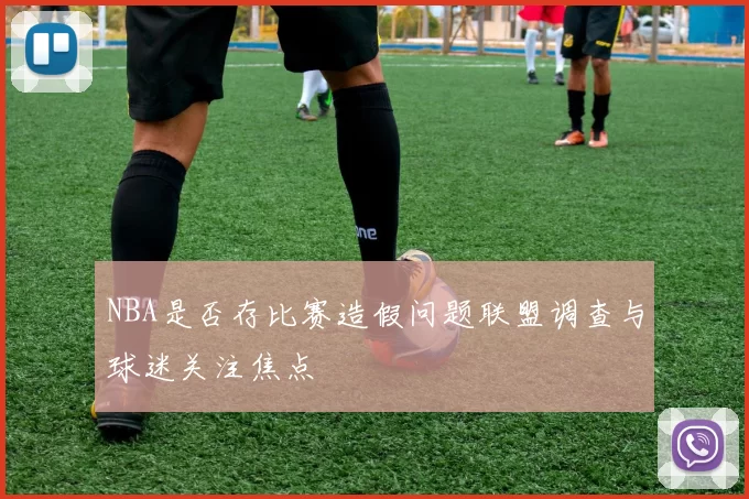 NBA是否存比赛造假问题联盟调查与球迷关注焦点
