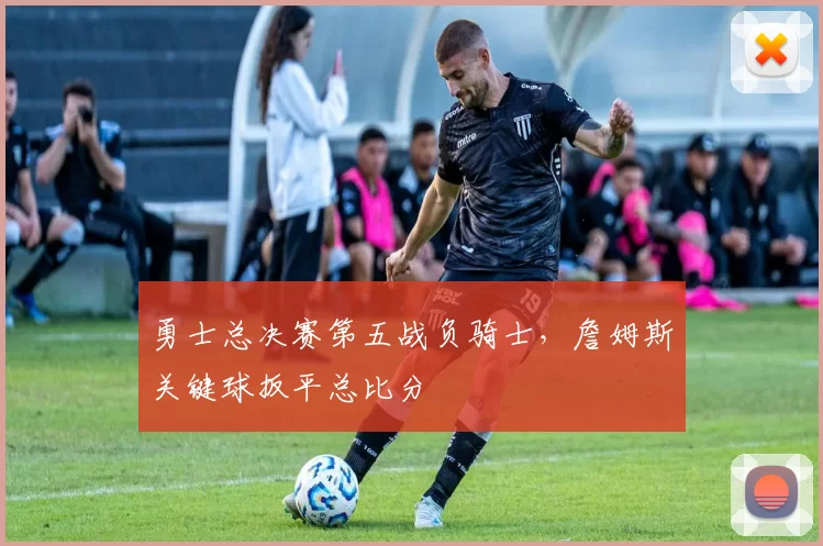 勇士总决赛第五战负骑士,詹姆斯关键球扳平总比分