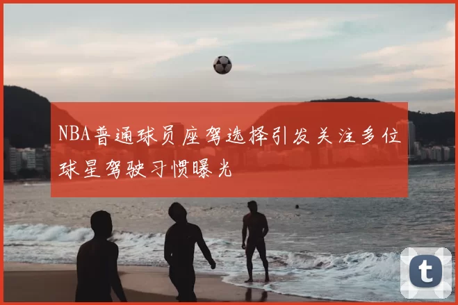 NBA普通球员座驾选择引发关注多位球星驾驶习惯曝光