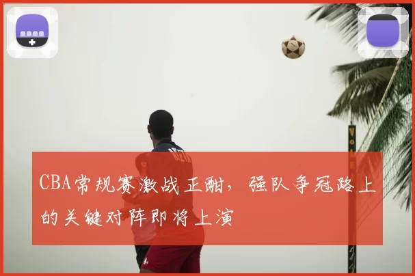 CBA常规赛激战正酣，强队争冠路上的关键对阵即将上演