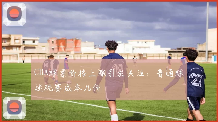CBA球票价格上涨引发关注，普通球迷观赛成本几何