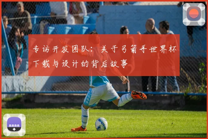 专访开发团队:关于弓箭手世界杯下载与设计的背后故事