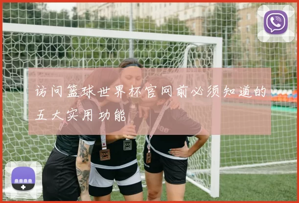 访问篮球世界杯官网前必须知道的五大实用功能