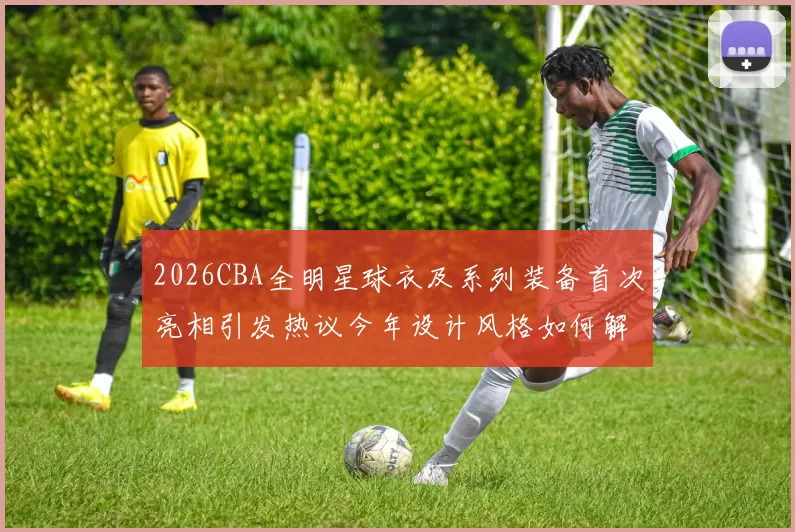 2026CBA全明星球衣及系列装备首次亮相引发热议今年设计风格如何解析
