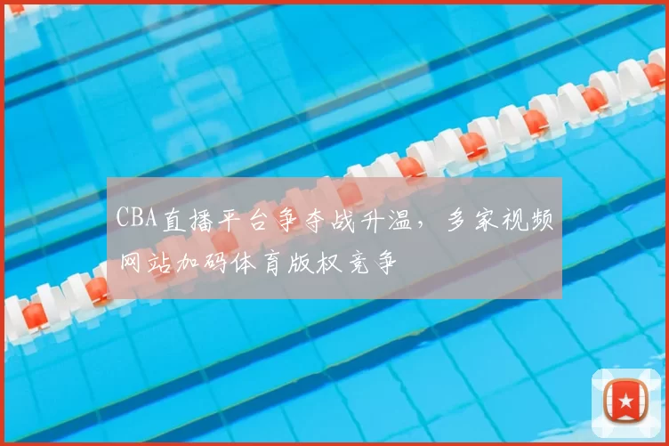 CBA直播平台争夺战升温,多家视频网站加码体育版权竞争
