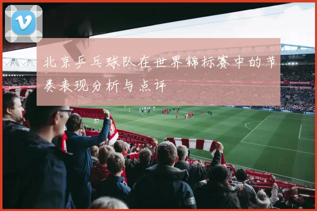 北京乒乓球队在世界锦标赛中的节奏表现分析与点评