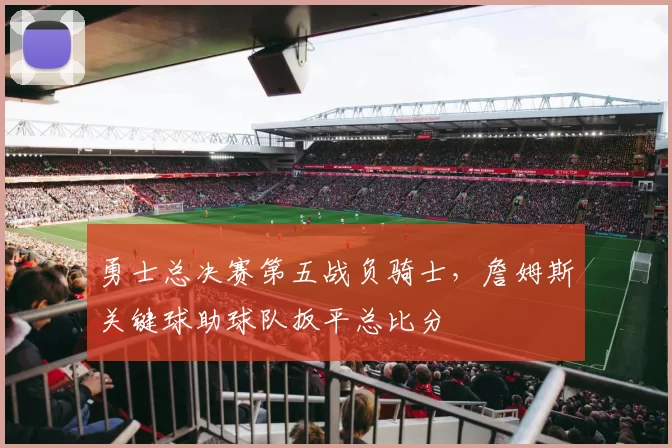 勇士总决赛第五战负骑士,詹姆斯关键球助球队扳平总比分