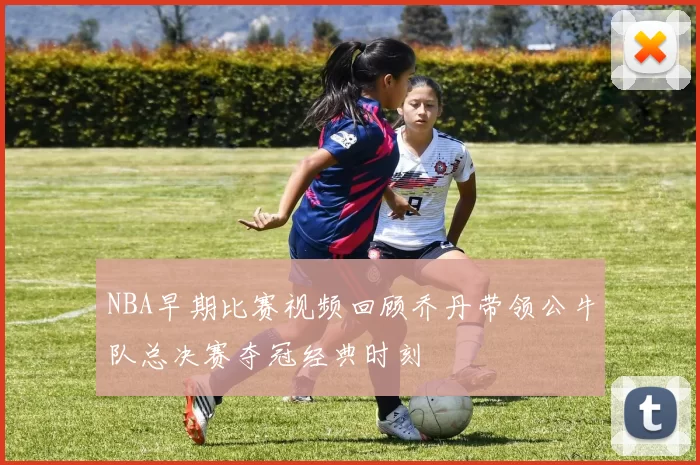 NBA早期比赛视频回顾乔丹带领公牛队总决赛夺冠经典时刻