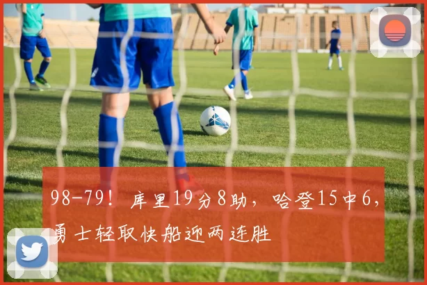 98-79！库里19分8助，哈登15中6，勇士轻取快船迎两连胜