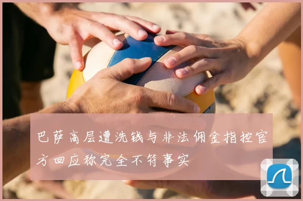 巴萨高层遭洗钱与非法佣金指控官方回应称完全不符事实