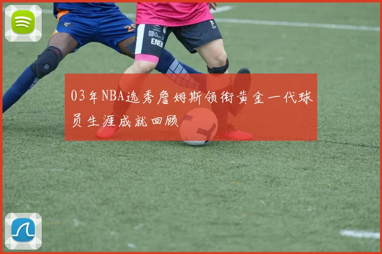 03年NBA选秀詹姆斯领衔黄金一代球员生涯成就回顾