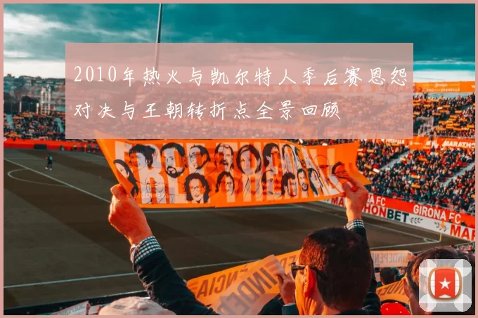 2010年热火与凯尔特人季后赛恩怨对决与王朝转折点全景回顾