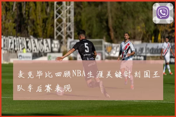 麦克毕比回顾NBA生涯关键时刻国王队季后赛表现
