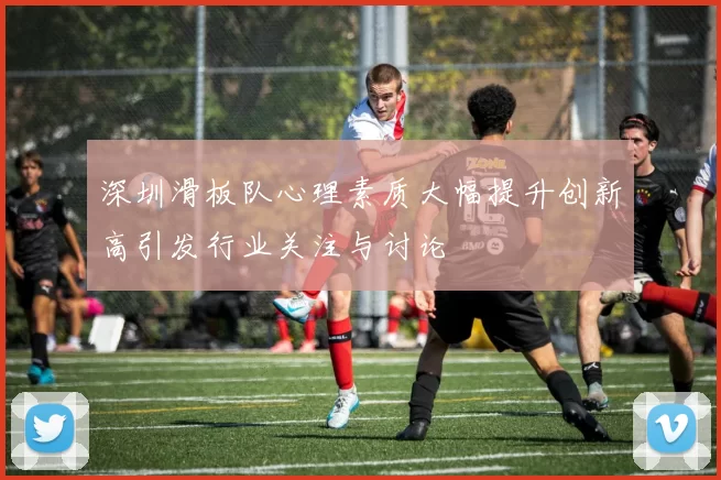 深圳滑板队心理素质大幅提升创新高引发行业关注与讨论