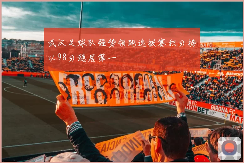 武汉足球队强势领跑选拔赛积分榜以98分稳居第一