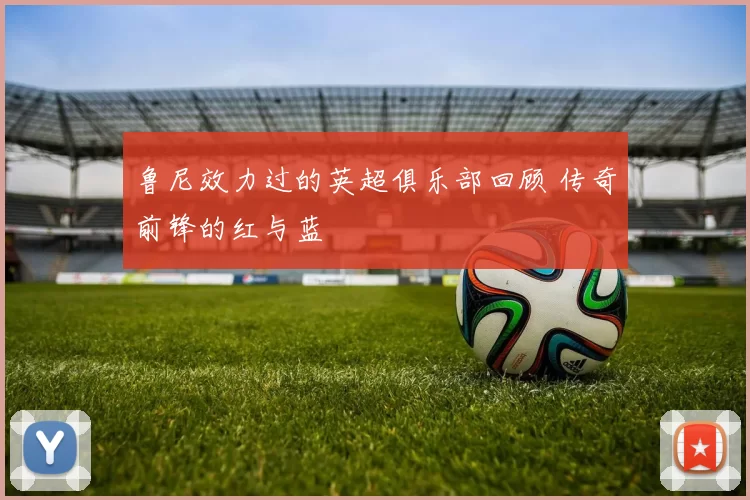 鲁尼效力过的英超俱乐部回顾 传奇前锋的红与蓝