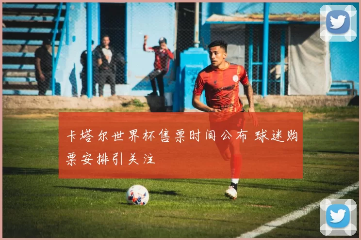 卡塔尔世界杯售票时间公布 球迷购票安排引关注