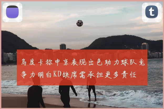 乌度卡称申京表现出色助力球队竞争力明白KD缺席需承担更多责任