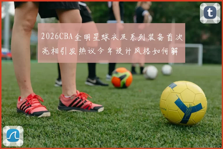 2026CBA全明星球衣及系列装备首次亮相引发热议今年设计风格如何解析