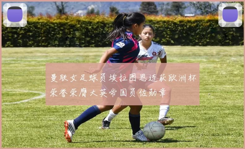 曼联女足球员埃拉图恩连获欧洲杯荣誉荣膺大英帝国员佐勋章