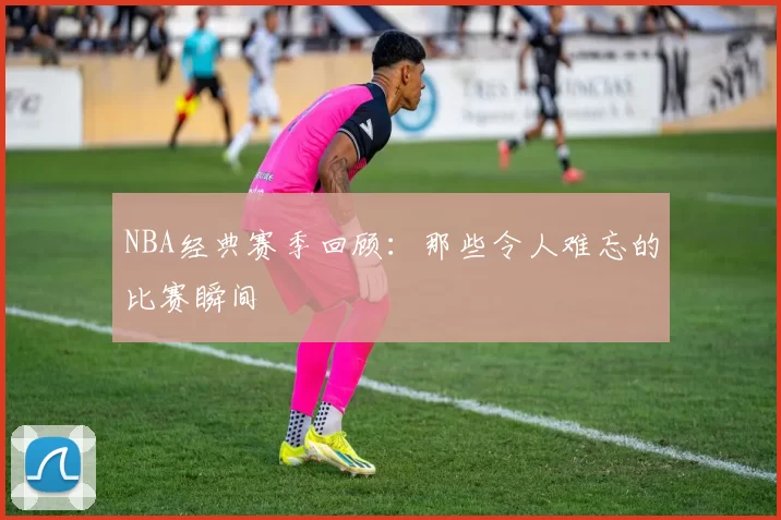 NBA经典赛季回顾:那些令人难忘的比赛瞬间