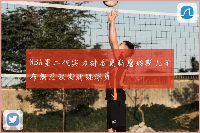 NBA星二代实力排名更新詹姆斯儿子布朗尼领衔新锐球员