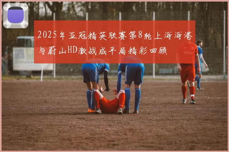 2025年亚冠精英联赛第8轮上海海港与蔚山HD激战成平局精彩回顾